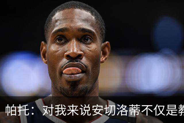 帕托：对我来说安切洛蒂不仅是教练更像父亲 他教会了我尊重